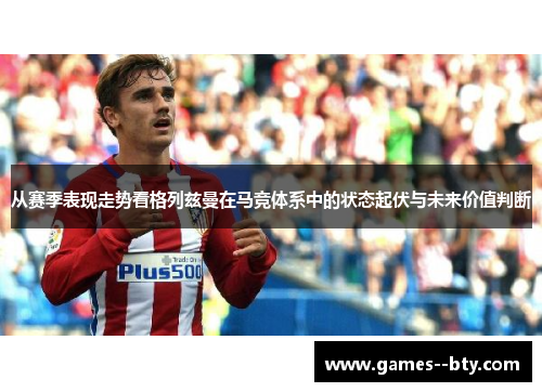 从赛季表现走势看格列兹曼在马竞体系中的状态起伏与未来价值判断 从赛季表现走势看格列兹曼在马竞体系中的状态起伏与未来价值判断