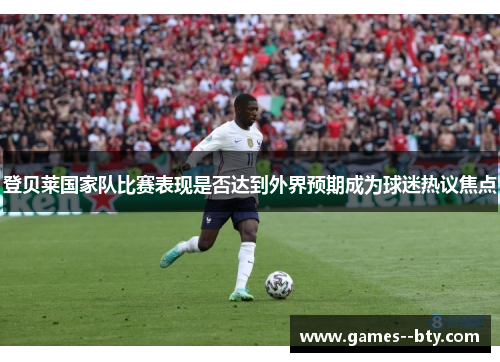 登贝莱国家队比赛表现是否达到外界预期成为球迷热议焦点 登贝莱国家队比赛表现是否达到外界预期成为球迷热议焦点