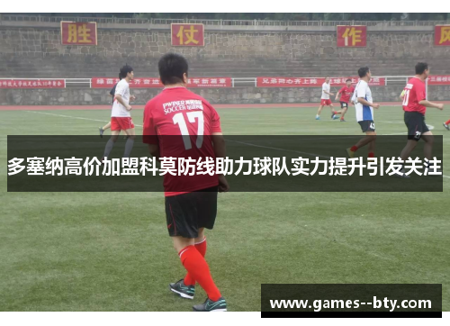 多塞纳高价加盟科莫防线助力球队实力提升引发关注 多塞纳高价加盟科莫防线助力球队实力提升引发关注