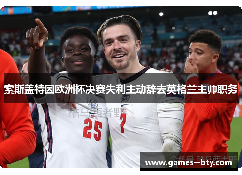 索斯盖特因欧洲杯决赛失利主动辞去英格兰主帅职务 索斯盖特因欧洲杯决赛失利主动辞去英格兰主帅职务
